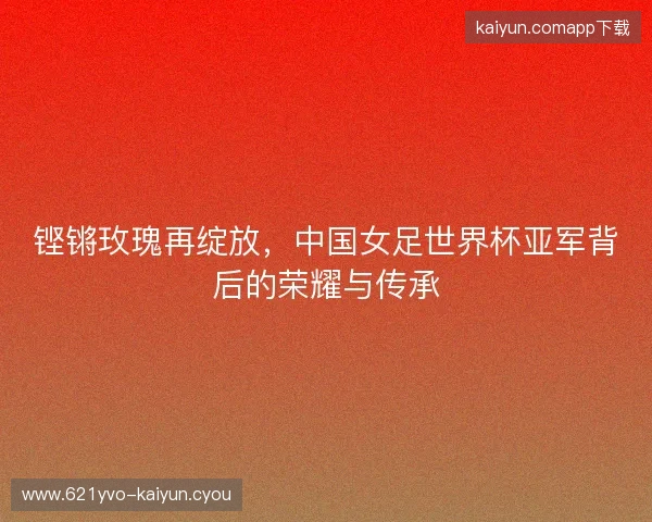铿锵玫瑰再绽放，中国女足世界杯亚军背后的荣耀与传承